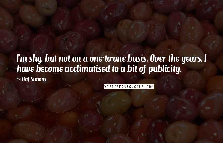 Raf Simons Quotes: I'm shy, but not on a one-to-one basis. Over the years, I have become acclimatised to a bit of publicity.