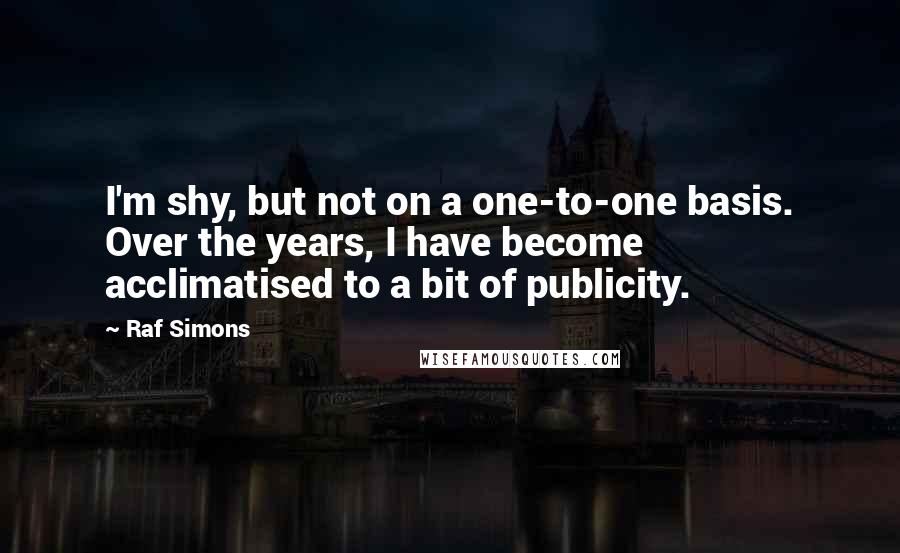 Raf Simons Quotes: I'm shy, but not on a one-to-one basis. Over the years, I have become acclimatised to a bit of publicity.
