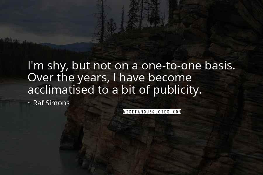 Raf Simons Quotes: I'm shy, but not on a one-to-one basis. Over the years, I have become acclimatised to a bit of publicity.