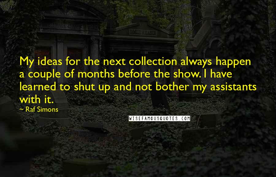 Raf Simons Quotes: My ideas for the next collection always happen a couple of months before the show. I have learned to shut up and not bother my assistants with it.