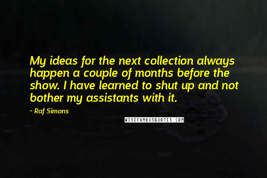 Raf Simons Quotes: My ideas for the next collection always happen a couple of months before the show. I have learned to shut up and not bother my assistants with it.