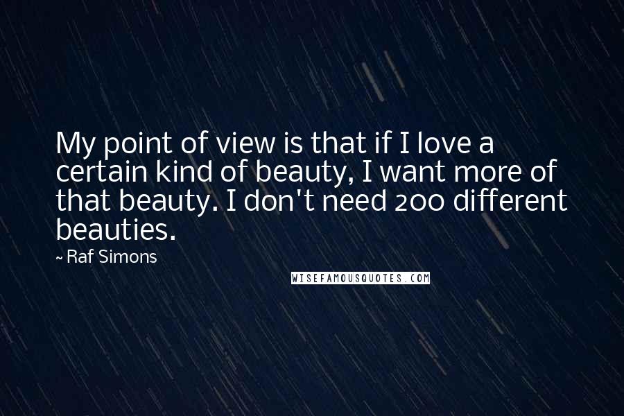 Raf Simons Quotes: My point of view is that if I love a certain kind of beauty, I want more of that beauty. I don't need 200 different beauties.