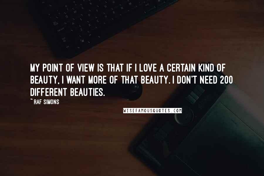 Raf Simons Quotes: My point of view is that if I love a certain kind of beauty, I want more of that beauty. I don't need 200 different beauties.