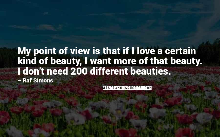 Raf Simons Quotes: My point of view is that if I love a certain kind of beauty, I want more of that beauty. I don't need 200 different beauties.