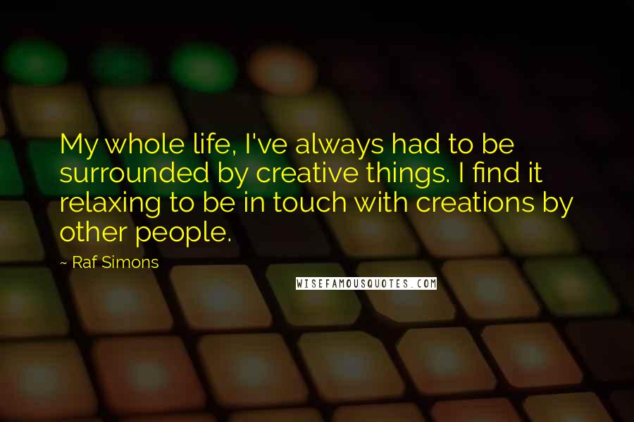 Raf Simons Quotes: My whole life, I've always had to be surrounded by creative things. I find it relaxing to be in touch with creations by other people.