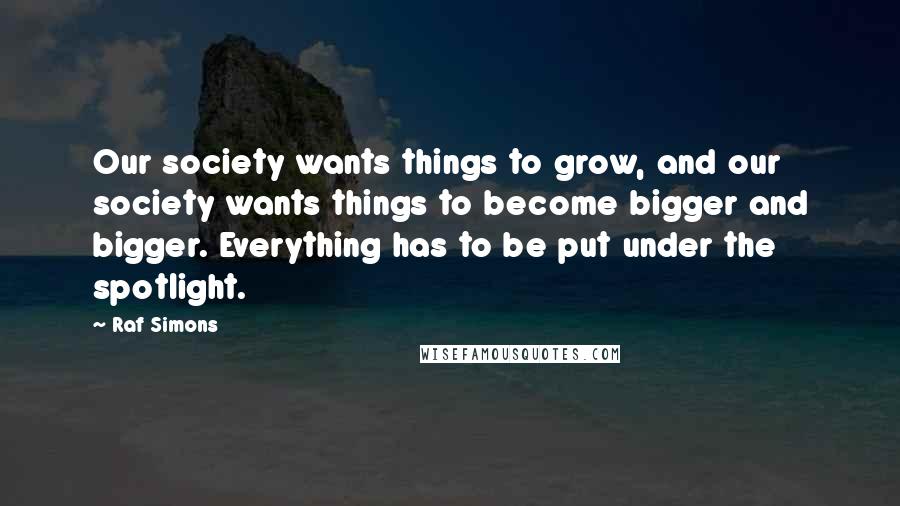 Raf Simons Quotes: Our society wants things to grow, and our society wants things to become bigger and bigger. Everything has to be put under the spotlight.