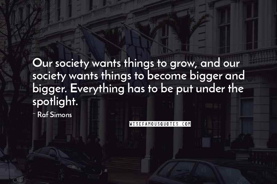 Raf Simons Quotes: Our society wants things to grow, and our society wants things to become bigger and bigger. Everything has to be put under the spotlight.
