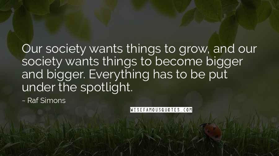 Raf Simons Quotes: Our society wants things to grow, and our society wants things to become bigger and bigger. Everything has to be put under the spotlight.