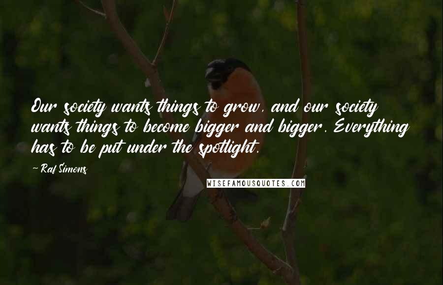 Raf Simons Quotes: Our society wants things to grow, and our society wants things to become bigger and bigger. Everything has to be put under the spotlight.