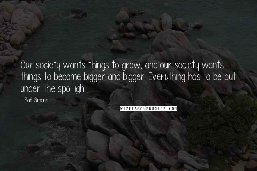 Raf Simons Quotes: Our society wants things to grow, and our society wants things to become bigger and bigger. Everything has to be put under the spotlight.
