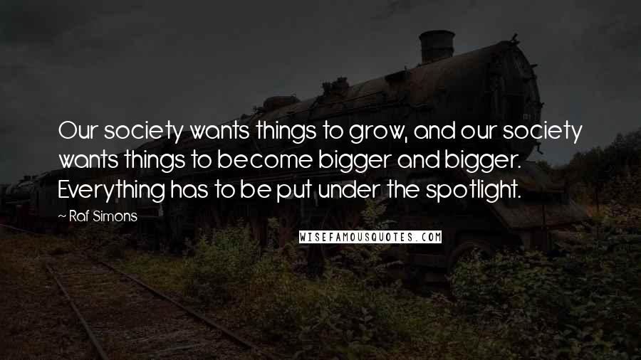 Raf Simons Quotes: Our society wants things to grow, and our society wants things to become bigger and bigger. Everything has to be put under the spotlight.