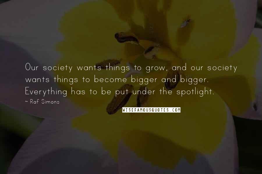 Raf Simons Quotes: Our society wants things to grow, and our society wants things to become bigger and bigger. Everything has to be put under the spotlight.