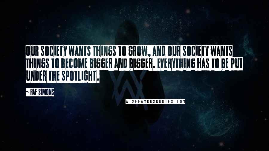 Raf Simons Quotes: Our society wants things to grow, and our society wants things to become bigger and bigger. Everything has to be put under the spotlight.