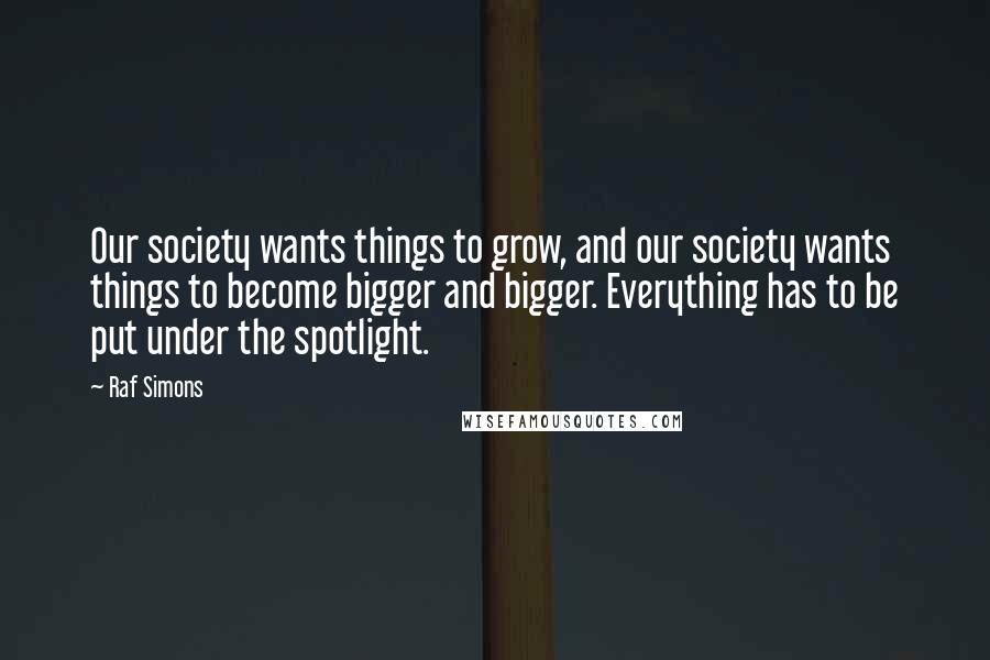 Raf Simons Quotes: Our society wants things to grow, and our society wants things to become bigger and bigger. Everything has to be put under the spotlight.