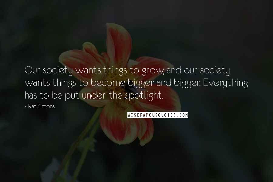 Raf Simons Quotes: Our society wants things to grow, and our society wants things to become bigger and bigger. Everything has to be put under the spotlight.