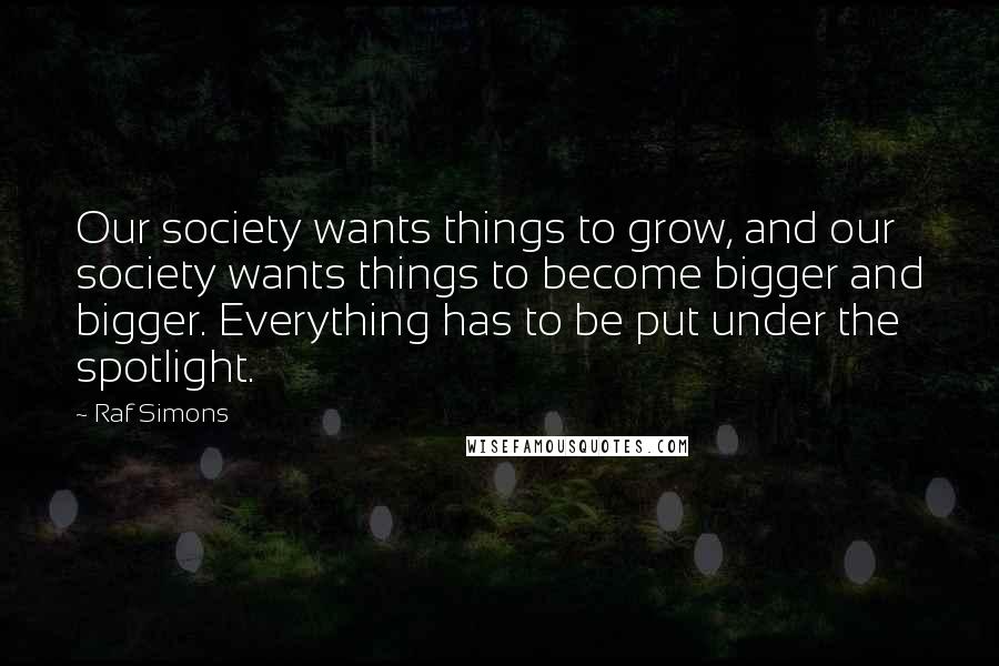 Raf Simons Quotes: Our society wants things to grow, and our society wants things to become bigger and bigger. Everything has to be put under the spotlight.