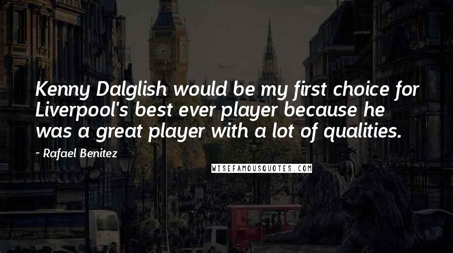 Rafael Benitez Quotes: Kenny Dalglish would be my first choice for Liverpool's best ever player because he was a great player with a lot of qualities.