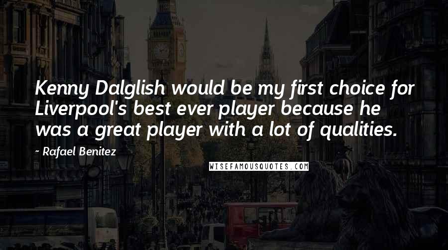 Rafael Benitez Quotes: Kenny Dalglish would be my first choice for Liverpool's best ever player because he was a great player with a lot of qualities.