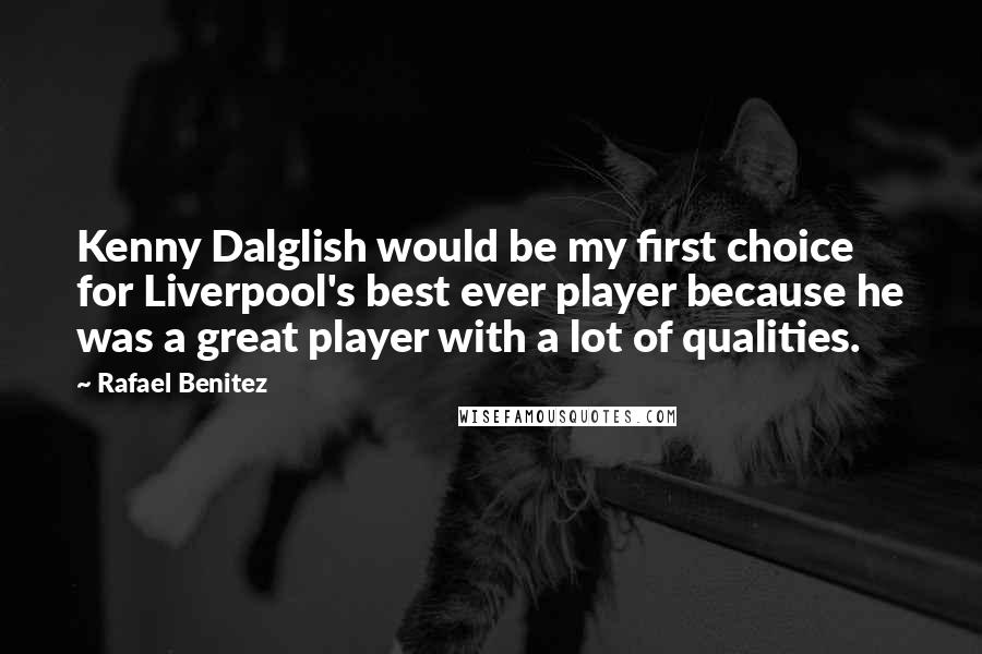 Rafael Benitez Quotes: Kenny Dalglish would be my first choice for Liverpool's best ever player because he was a great player with a lot of qualities.