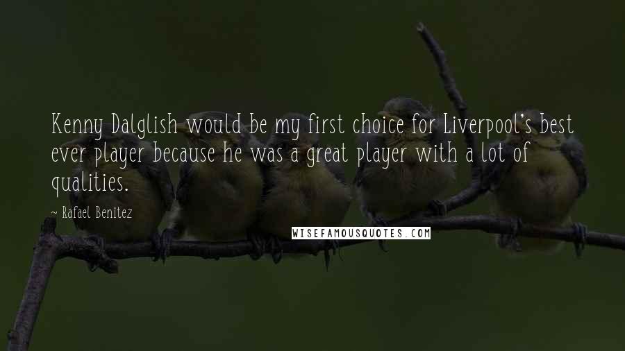 Rafael Benitez Quotes: Kenny Dalglish would be my first choice for Liverpool's best ever player because he was a great player with a lot of qualities.