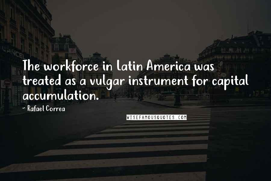 Rafael Correa Quotes: The workforce in Latin America was treated as a vulgar instrument for capital accumulation.