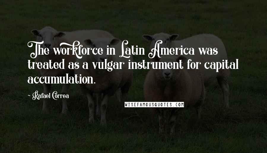 Rafael Correa Quotes: The workforce in Latin America was treated as a vulgar instrument for capital accumulation.