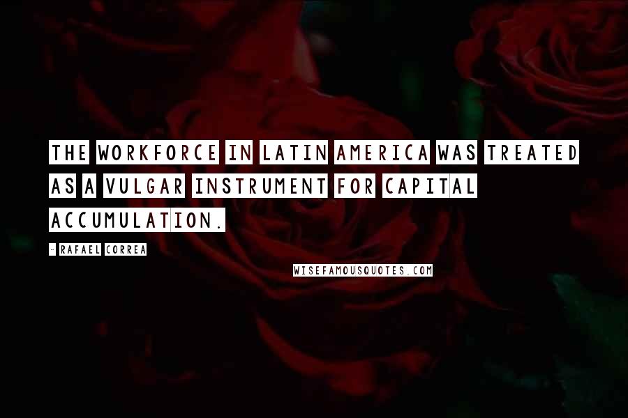 Rafael Correa Quotes: The workforce in Latin America was treated as a vulgar instrument for capital accumulation.