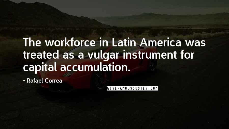 Rafael Correa Quotes: The workforce in Latin America was treated as a vulgar instrument for capital accumulation.