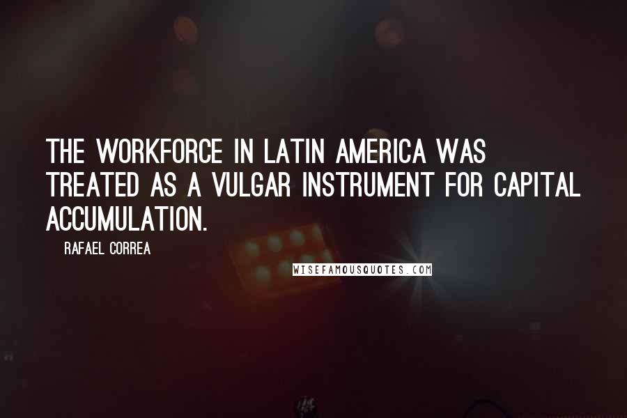 Rafael Correa Quotes: The workforce in Latin America was treated as a vulgar instrument for capital accumulation.