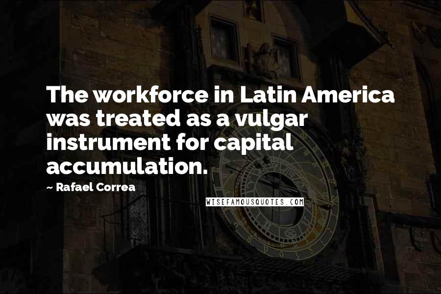 Rafael Correa Quotes: The workforce in Latin America was treated as a vulgar instrument for capital accumulation.