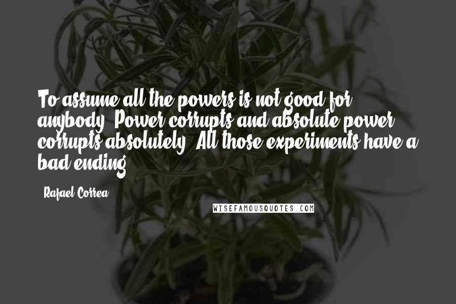 Rafael Correa Quotes: To assume all the powers is not good for anybody. Power corrupts and absolute power corrupts absolutely. All those experiments have a bad ending.