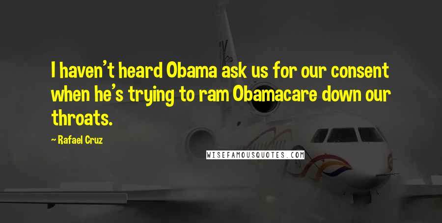 Rafael Cruz Quotes: I haven't heard Obama ask us for our consent when he's trying to ram Obamacare down our throats.