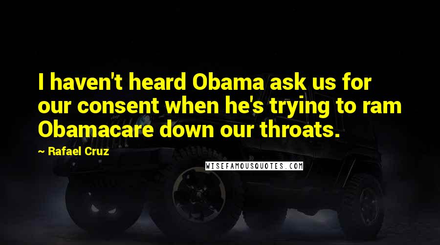 Rafael Cruz Quotes: I haven't heard Obama ask us for our consent when he's trying to ram Obamacare down our throats.