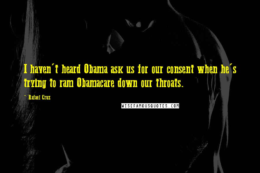 Rafael Cruz Quotes: I haven't heard Obama ask us for our consent when he's trying to ram Obamacare down our throats.