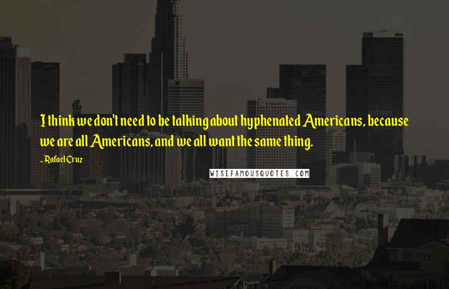 Rafael Cruz Quotes: I think we don't need to be talking about hyphenated Americans, because we are all Americans, and we all want the same thing.