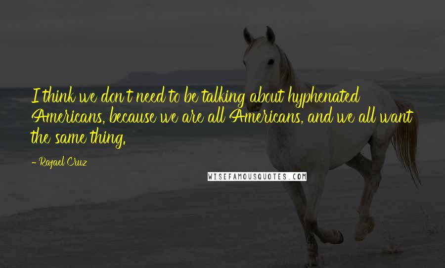 Rafael Cruz Quotes: I think we don't need to be talking about hyphenated Americans, because we are all Americans, and we all want the same thing.