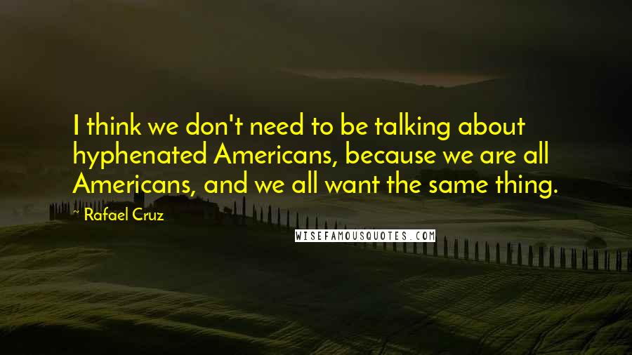 Rafael Cruz Quotes: I think we don't need to be talking about hyphenated Americans, because we are all Americans, and we all want the same thing.