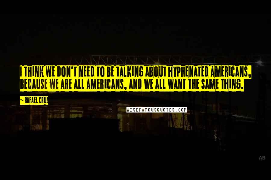 Rafael Cruz Quotes: I think we don't need to be talking about hyphenated Americans, because we are all Americans, and we all want the same thing.