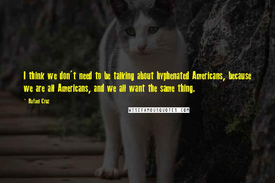 Rafael Cruz Quotes: I think we don't need to be talking about hyphenated Americans, because we are all Americans, and we all want the same thing.