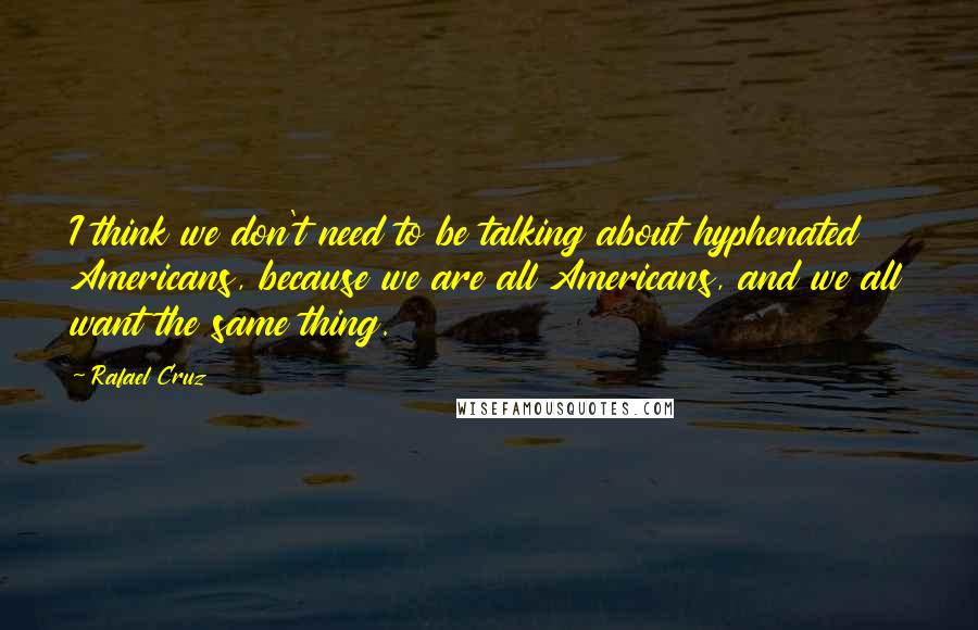 Rafael Cruz Quotes: I think we don't need to be talking about hyphenated Americans, because we are all Americans, and we all want the same thing.