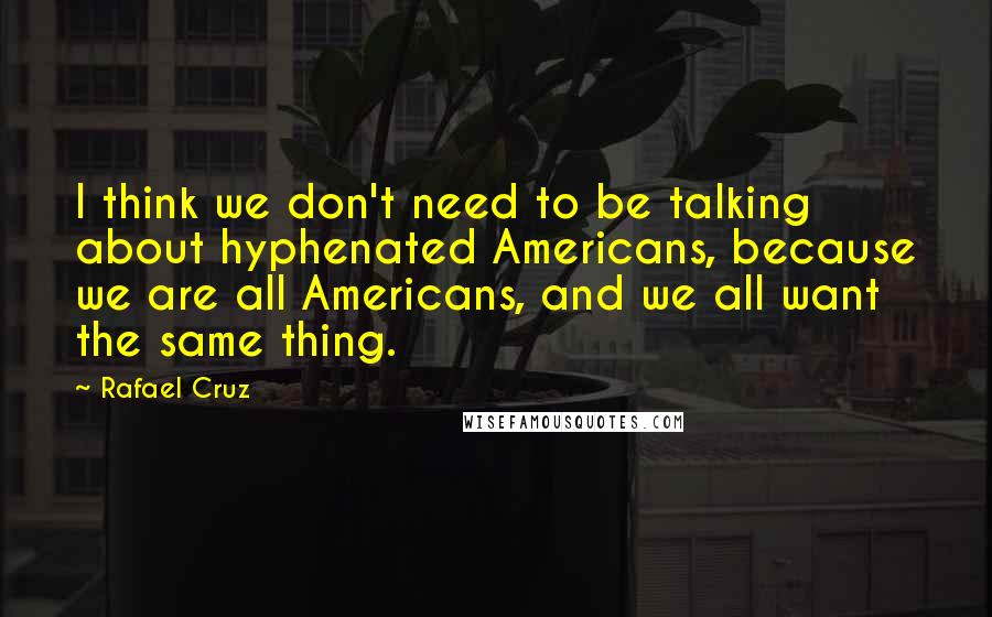 Rafael Cruz Quotes: I think we don't need to be talking about hyphenated Americans, because we are all Americans, and we all want the same thing.