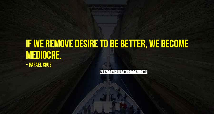 Rafael Cruz Quotes: If we remove desire to be better, we become mediocre.