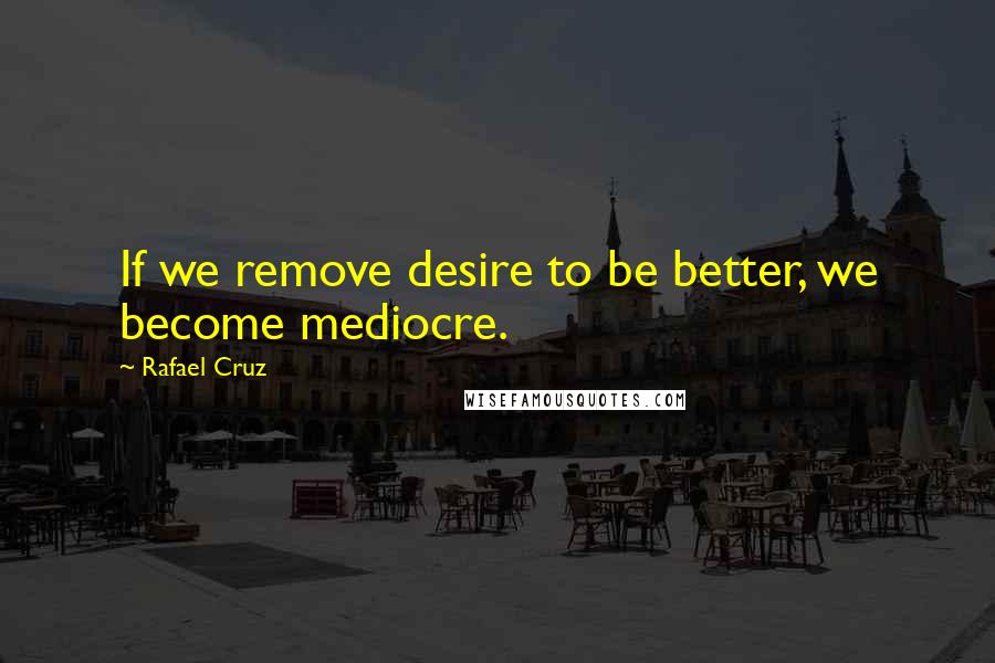 Rafael Cruz Quotes: If we remove desire to be better, we become mediocre.