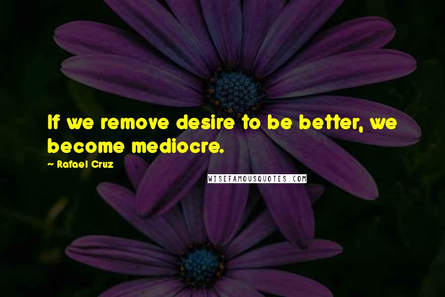 Rafael Cruz Quotes: If we remove desire to be better, we become mediocre.