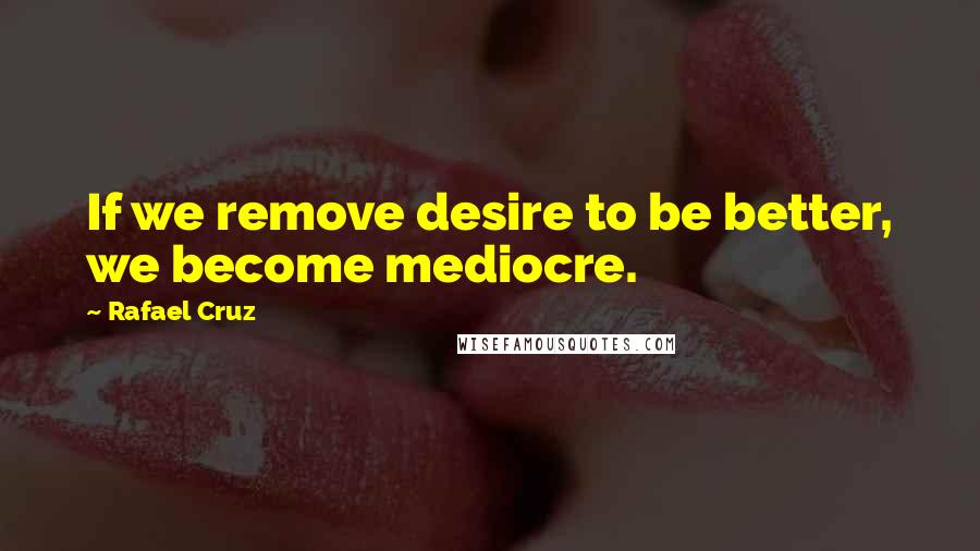 Rafael Cruz Quotes: If we remove desire to be better, we become mediocre.