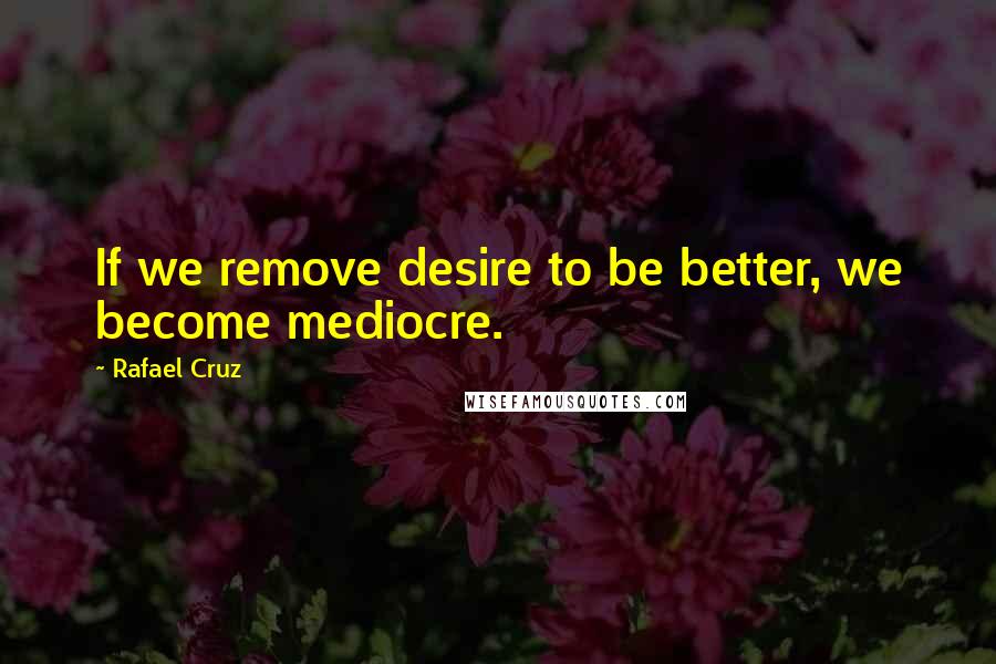 Rafael Cruz Quotes: If we remove desire to be better, we become mediocre.