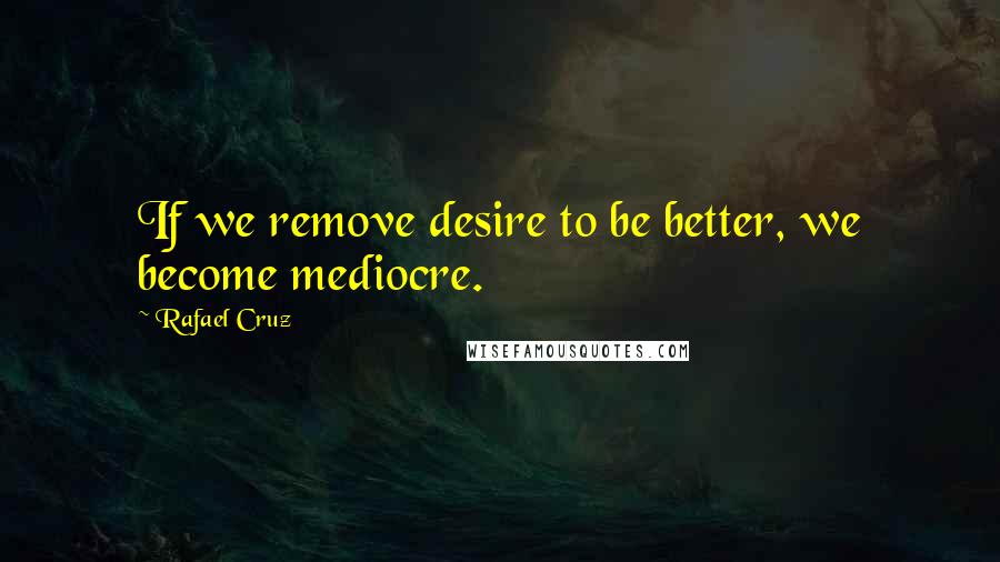 Rafael Cruz Quotes: If we remove desire to be better, we become mediocre.