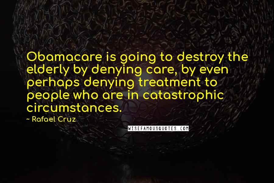 Rafael Cruz Quotes: Obamacare is going to destroy the elderly by denying care, by even perhaps denying treatment to people who are in catastrophic circumstances.