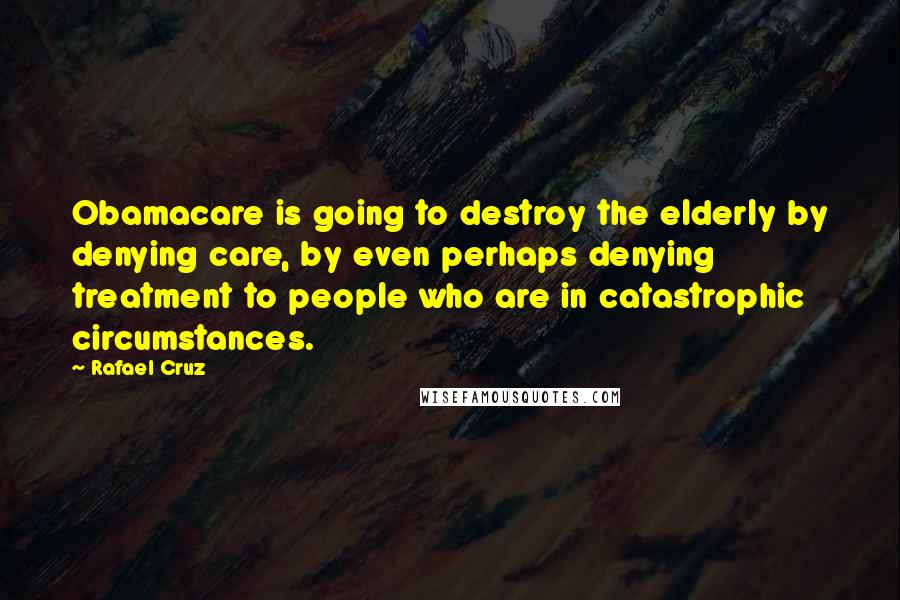Rafael Cruz Quotes: Obamacare is going to destroy the elderly by denying care, by even perhaps denying treatment to people who are in catastrophic circumstances.