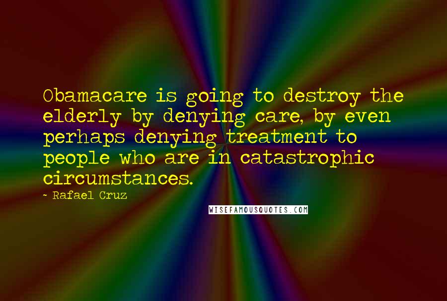 Rafael Cruz Quotes: Obamacare is going to destroy the elderly by denying care, by even perhaps denying treatment to people who are in catastrophic circumstances.